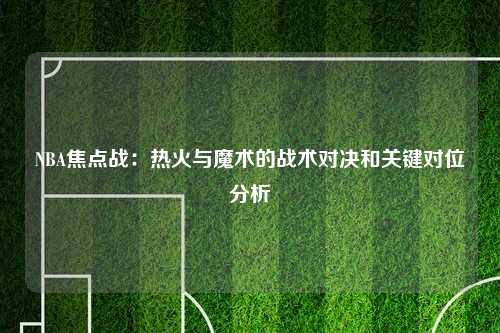 NBA焦点战：热火与魔术的战术对决和关键对位分析