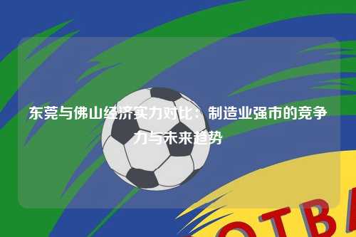东莞与佛山经济实力对比：制造业强市的竞争力与未来趋势