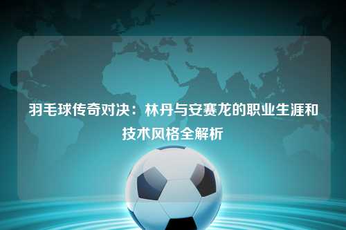 羽毛球传奇对决：林丹与安赛龙的职业生涯和技术风格全解析