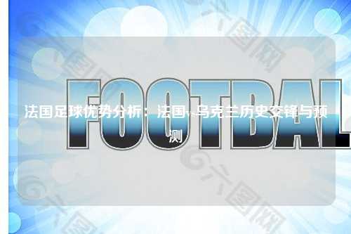 法国足球优势分析：法国vs乌克兰历史交锋与预测