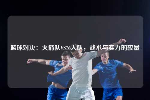 篮球对决：火箭队VS76人队，战术与实力的较量