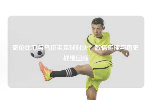 哥伦比亚与乌拉圭足球对决：激情碰撞与历史战绩回顾