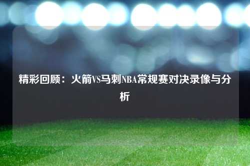 精彩回顾：火箭VS马刺NBA常规赛对决录像与分析