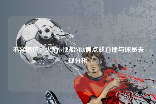 不容错过：火箭vs快船NBA焦点战直播与球员表现分析