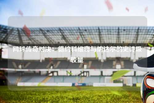 网球传奇对决：德约科维奇与纳达尔的史诗级较量
