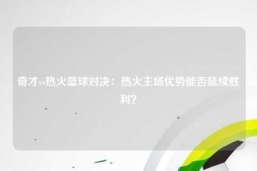 奇才vs热火篮球对决：热火主场优势能否延续胜利？