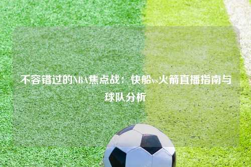 不容错过的NBA焦点战：快船vs火箭直播指南与球队分析