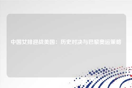 中国女排迎战美国：历史对决与巴黎奥运策略