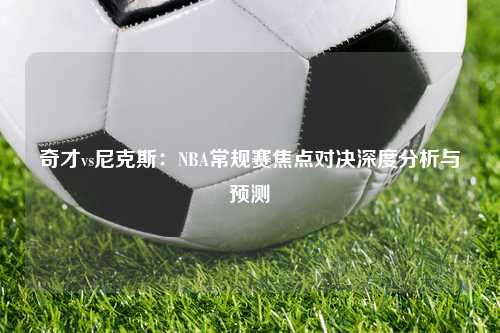 奇才vs尼克斯：NBA常规赛焦点对决深度分析与预测