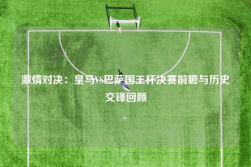 激情对决：皇马VS巴萨国王杯决赛前瞻与历史交锋回顾