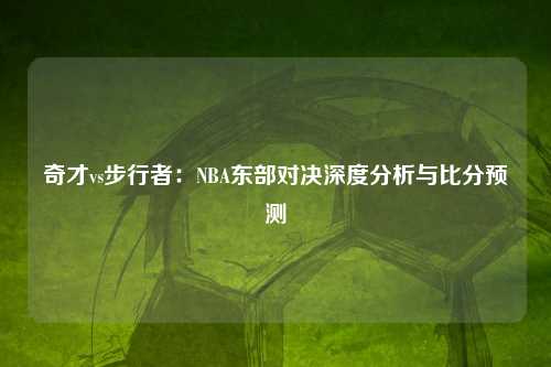 奇才vs步行者：NBA东部对决深度分析与比分预测