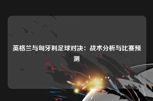 英格兰与匈牙利足球对决：战术分析与比赛预测