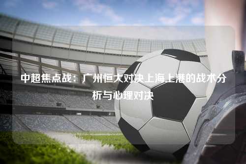 中超焦点战：广州恒大对决上海上港的战术分析与心理对决