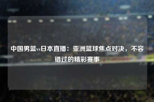 中国男篮vs日本直播：亚洲篮球焦点对决，不容错过的精彩赛事