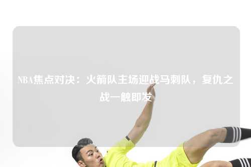 NBA焦点对决：火箭队主场迎战马刺队，复仇之战一触即发