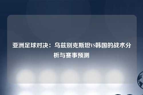 亚洲足球对决：乌兹别克斯坦VS韩国的战术分析与赛事预测