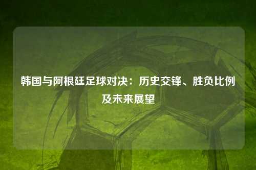 韩国与阿根廷足球对决：历史交锋、胜负比例及未来展望