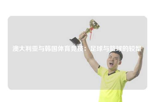 澳大利亚与韩国体育竞技：足球与篮球的较量