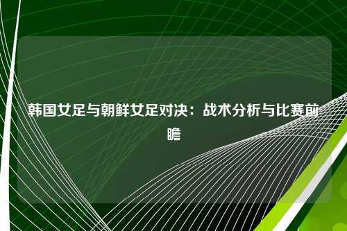 韩国女足与朝鲜女足对决：战术分析与比赛前瞻